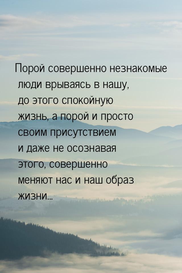 Порой совершенно незнакомые люди врываясь в нашу, до этого спокойную жизнь, а порой и прос