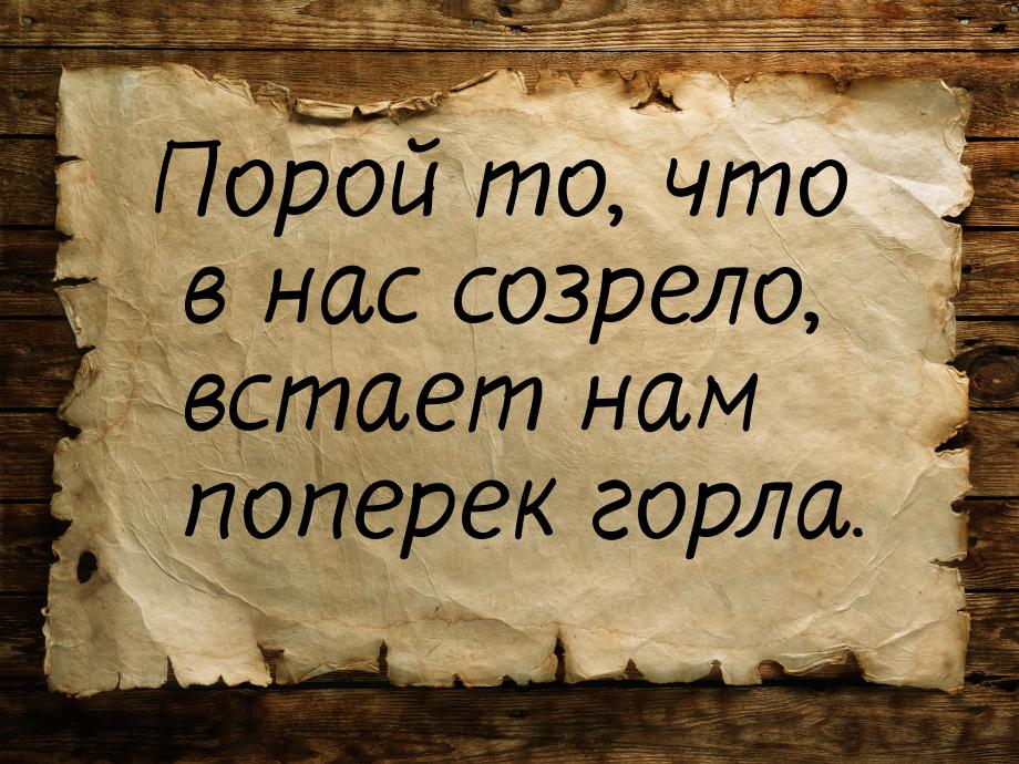 Порой то, что в нас созрело, встает нам поперек горла.