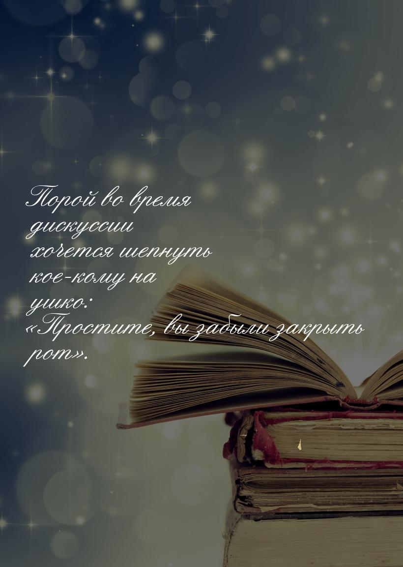 Порой во время дискуссии хочется шепнуть кое-кому на ушко: «Простите, вы забыли закрыть ро