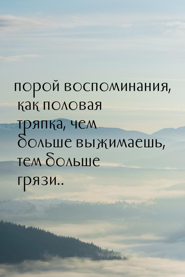 порой воспоминания, как половая тряпка, чем больше выжимаешь, тем больше грязи..