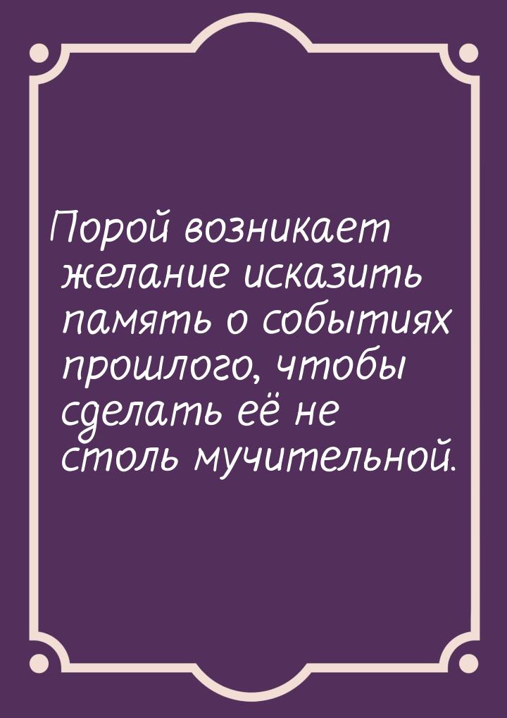 Порой возникает желание исказить память о событиях прошлого, чтобы сделать её не столь муч