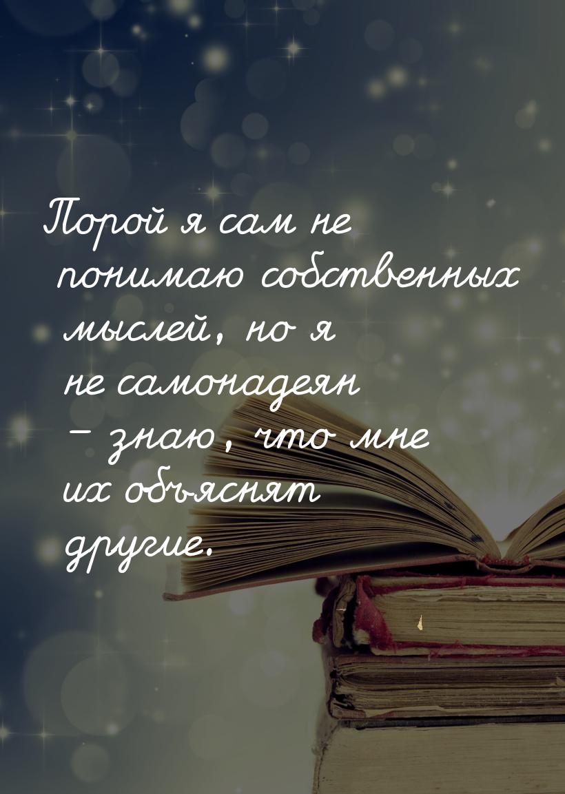 Порой я сам не понимаю собственных мыслей, но я не самонадеян – знаю, что мне их объяснят 