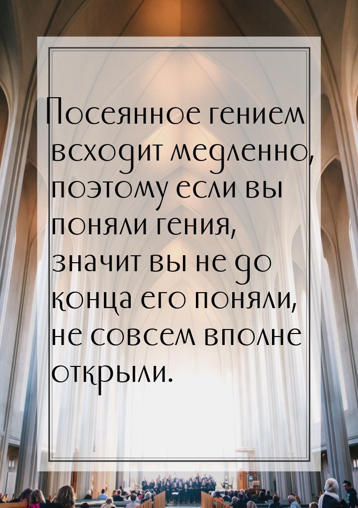 Посеянное гением всходит медленно, поэтому если вы поняли гения, значит вы не до конца его