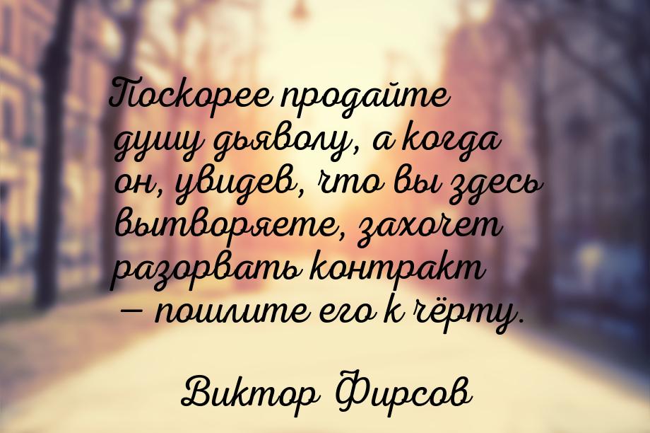 Поскорее продайте душу дьяволу, а когда он, увидев, что вы здесь вытворяете, захочет разор