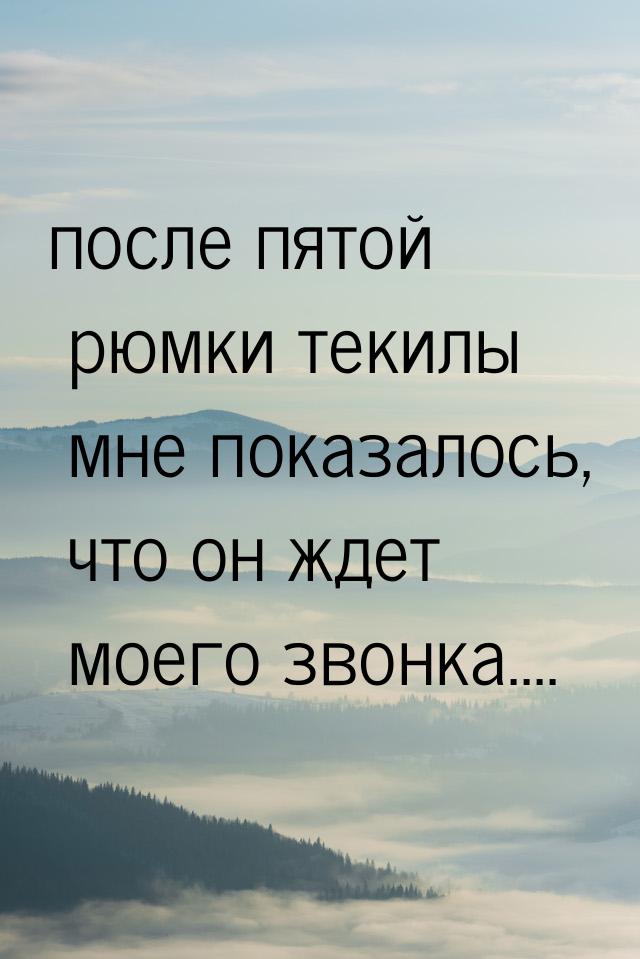 после пятой рюмки текилы мне показалось, что он ждет моего звонка....