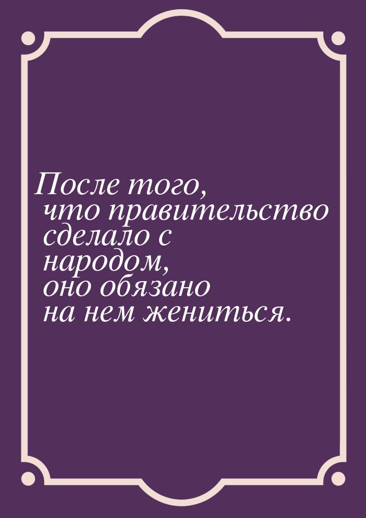 После того, что правительство сделало с народом, оно обязано на нем жениться.