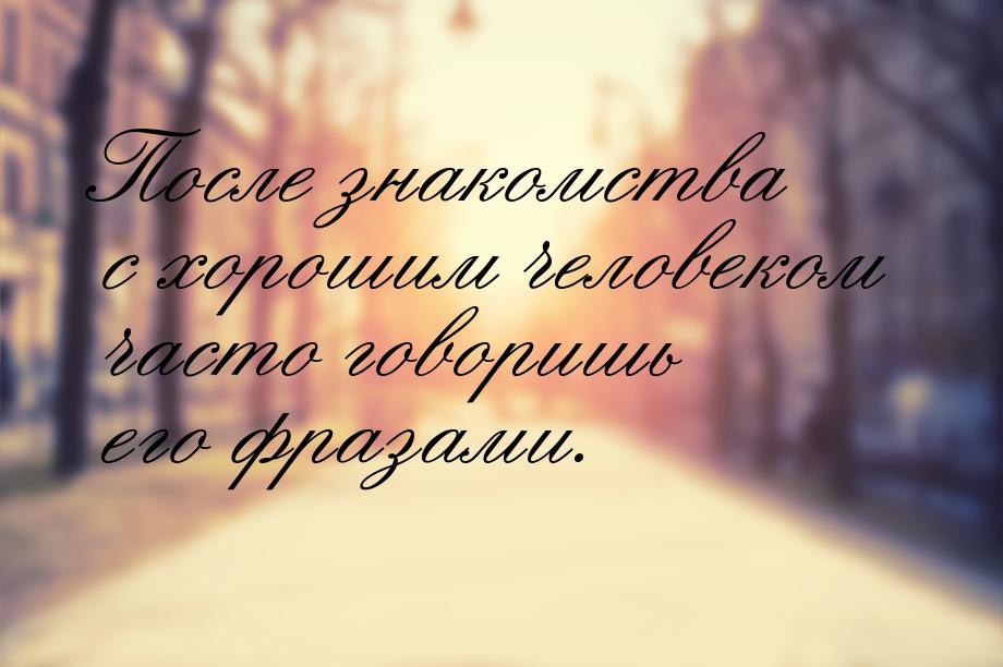 После знакомства с хорошим человеком часто говоришь его фразами.