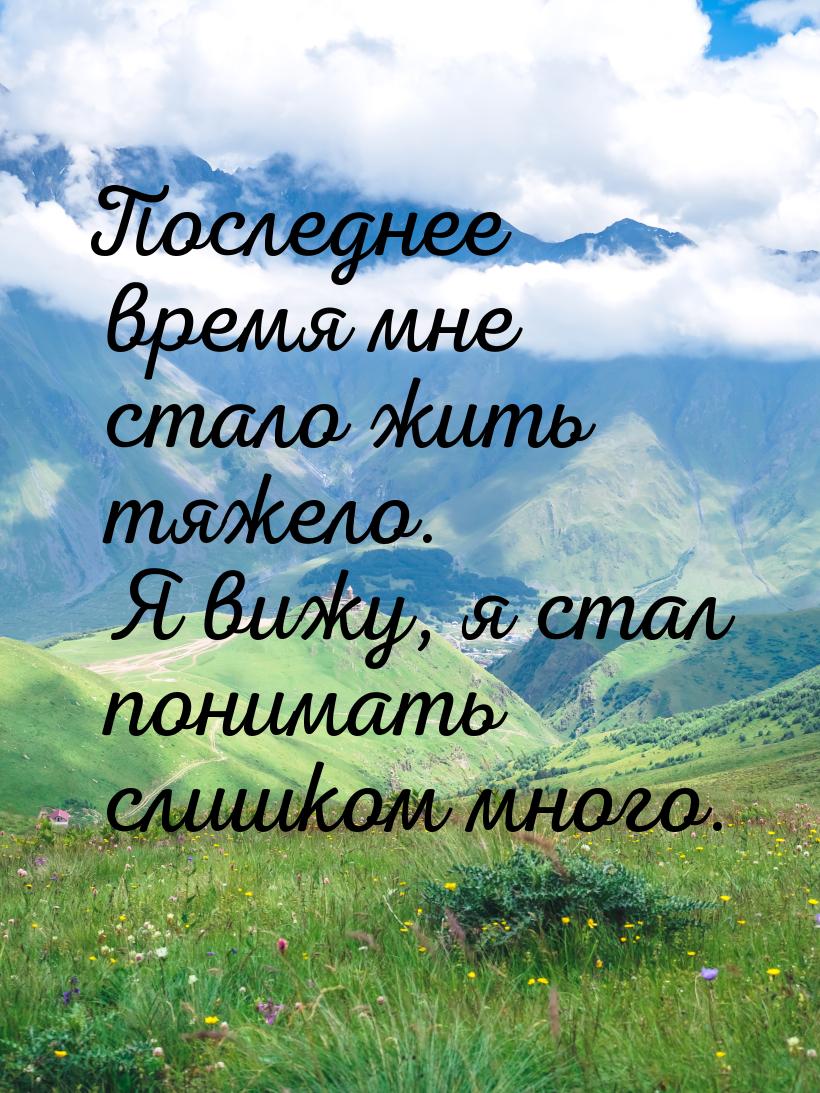 Последнее время мне стало жить тяжело. Я вижу, я стал понимать слишком много.