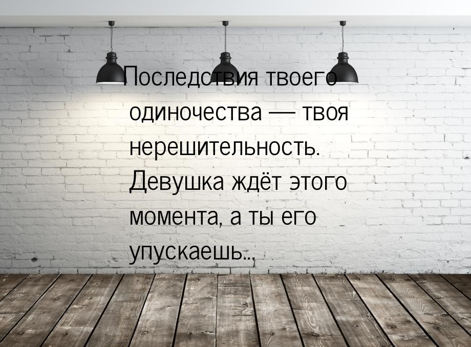 Последствия твоего одиночества  твоя нерешительность. Девушка ждёт этого момента, а