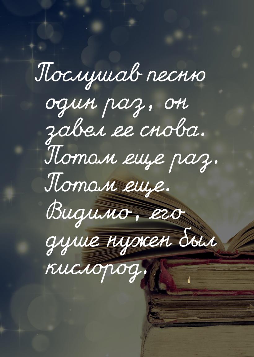 Послушав песню один раз, он завел ее снова. Потом еще раз. Потом еще. Видимо, его душе нуж