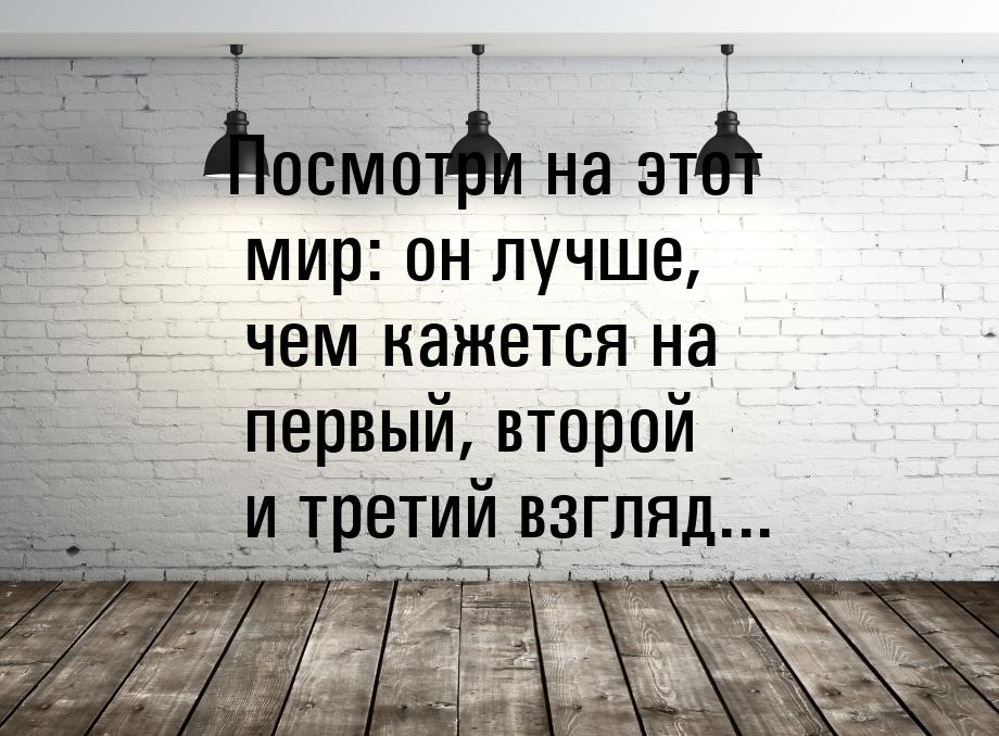 Посмотри на этот мир: он лучше, чем кажется на первый, второй и третий взгляд...