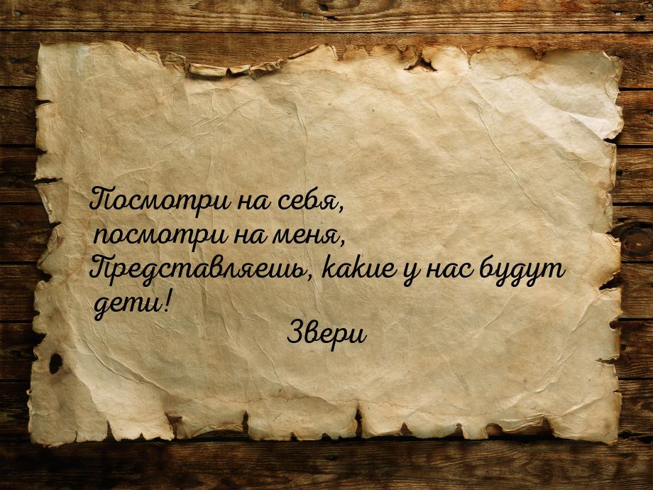 Посмотри на себя, посмотри на меня, Представляешь, какие у нас будут дети!