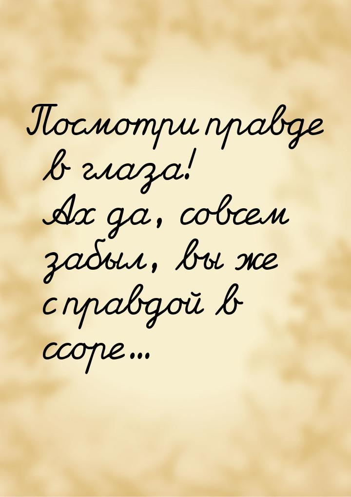 Посмотри правде в глаза! Ах да, совсем забыл, вы же с правдой в ссоре...