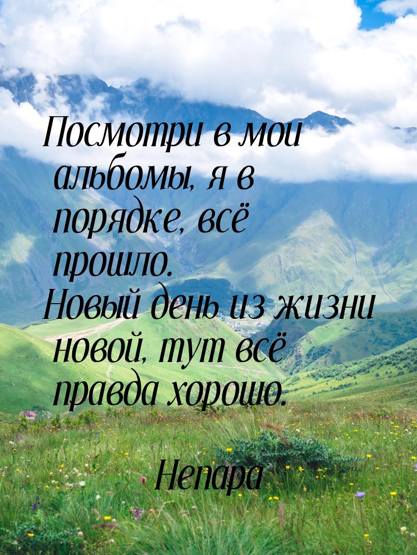 Посмотри в мои альбомы, я в порядке, всё прошло. Новый день из жизни новой, тут всё правда