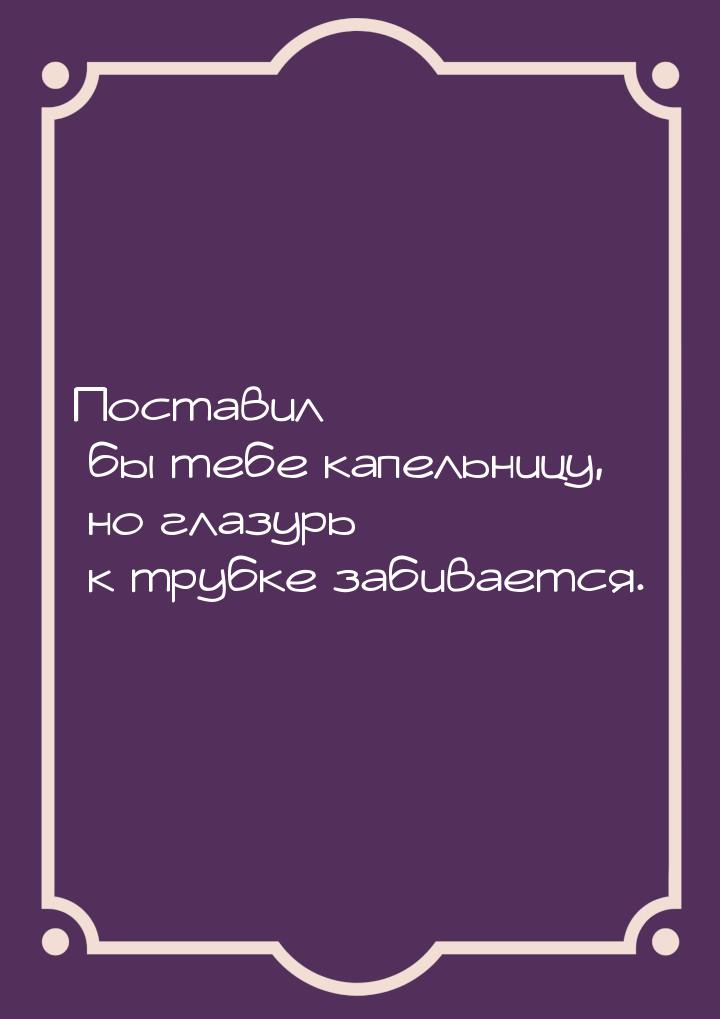 Поставил бы тебе капельницу, но глазурь к трубке забивается.