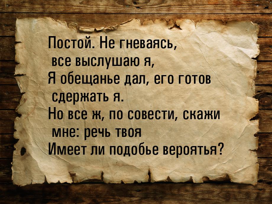 Постой. Не гневаясь, все выслушаю я, Я обещанье дал, его готов сдержать я. Но все ж, по со