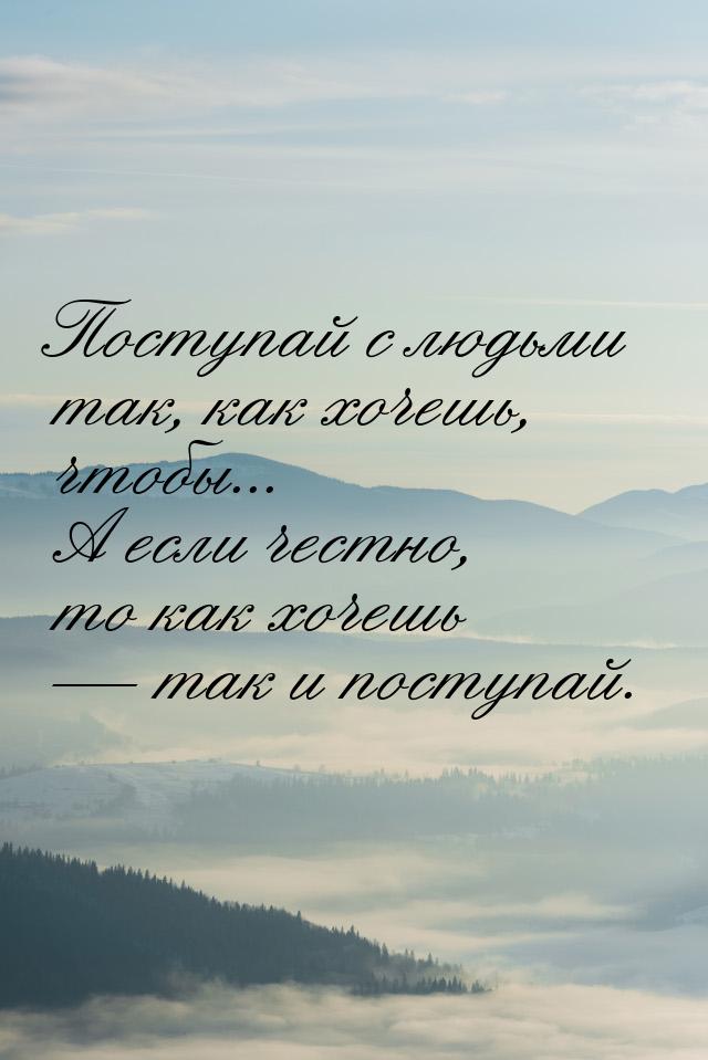 Поступай с людьми так, как хочешь, чтобы... А если честно, то как хочешь  так и пос