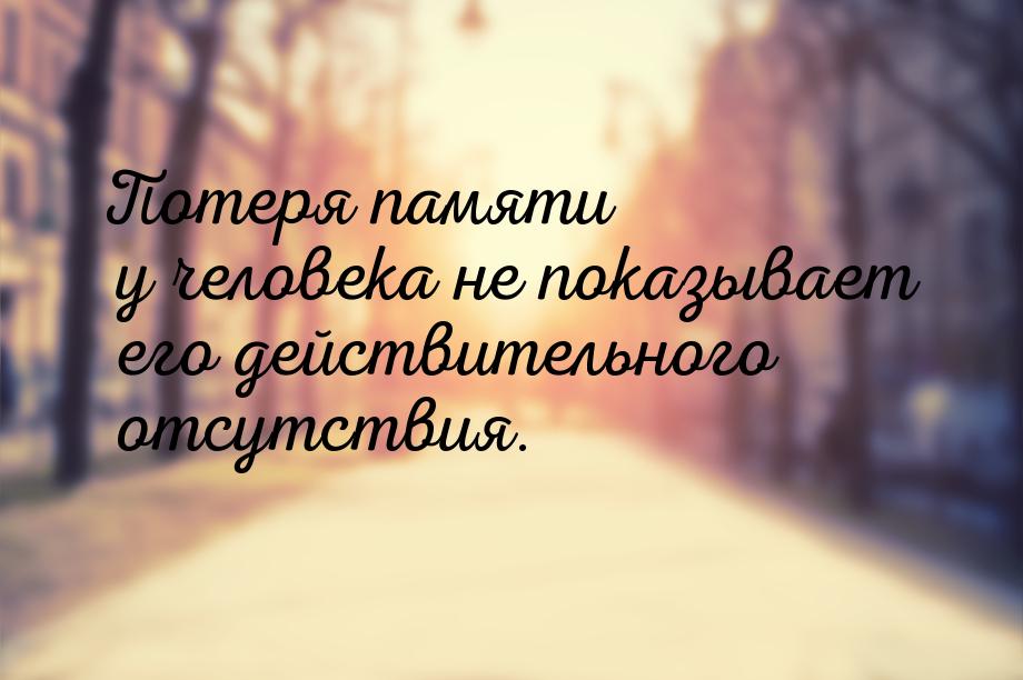 Потеря памяти у человека не показывает его действительного отсутствия.