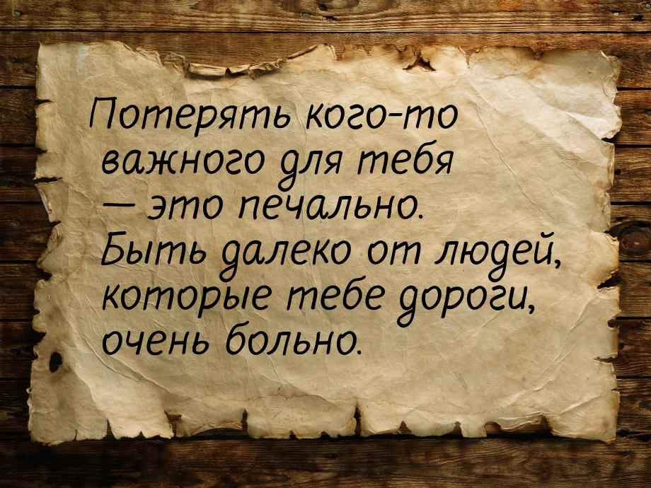 Потерять кого-то важного для тебя  это печально. Быть далеко от людей, которые тебе