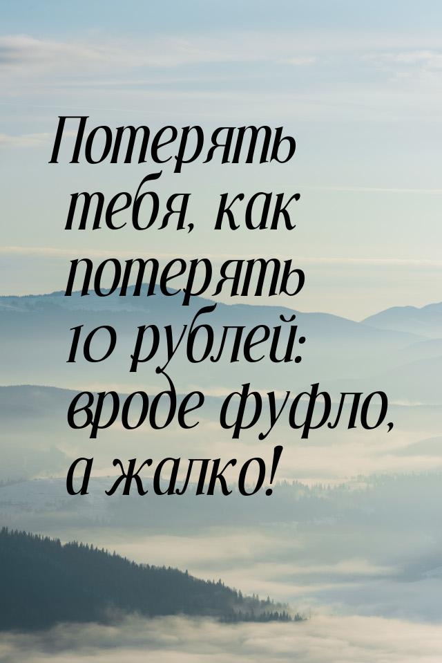 Потерять тебя, как потерять 10 рублей: вроде фуфло, а жалко!