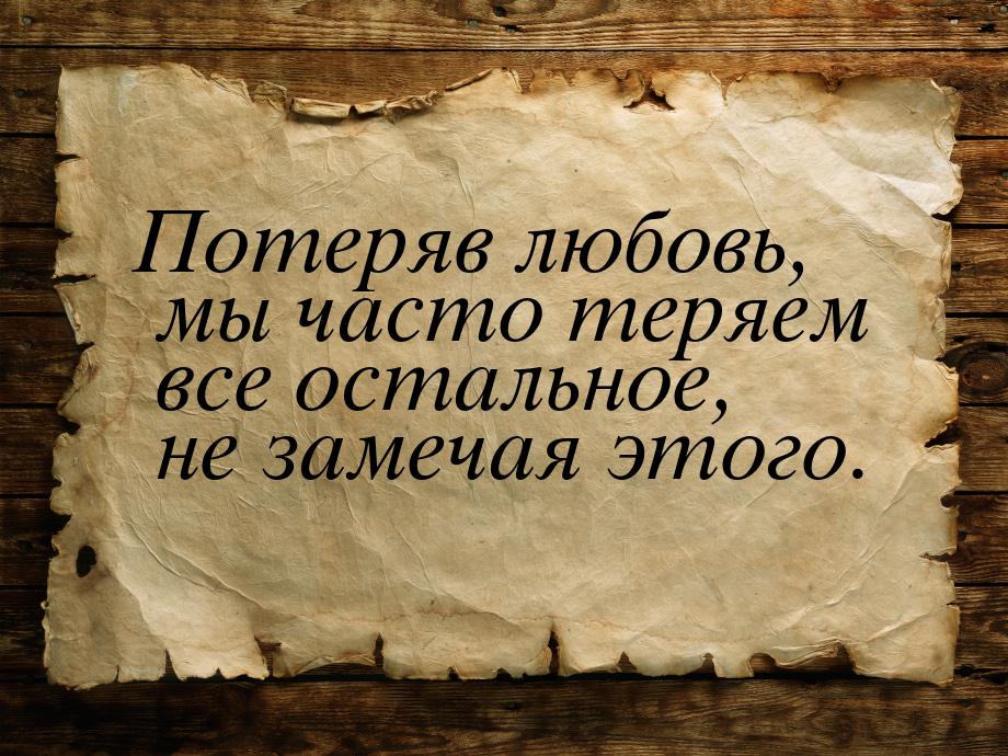 Потеряв любовь, мы часто теряем все остальное, не замечая этого.