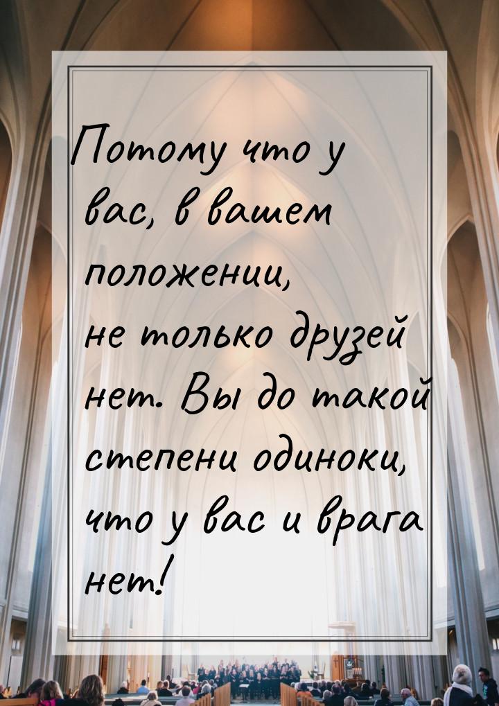 Потому что у вас, в вашем положении, не только друзей нет. Вы до такой степени одиноки, чт