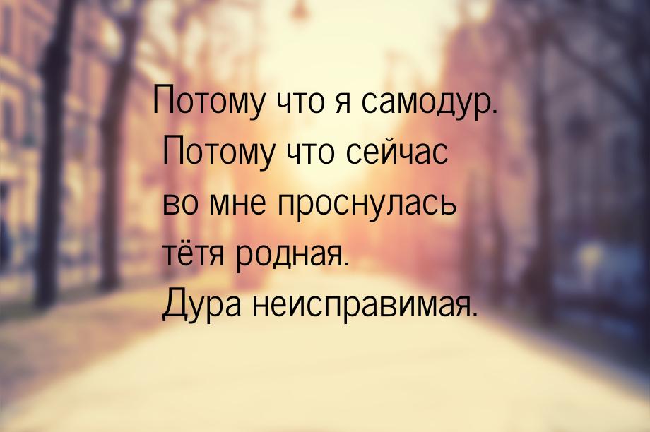 Потому что я самодур. Потому что сейчас во мне проснулась тётя родная. Дура неисправимая.