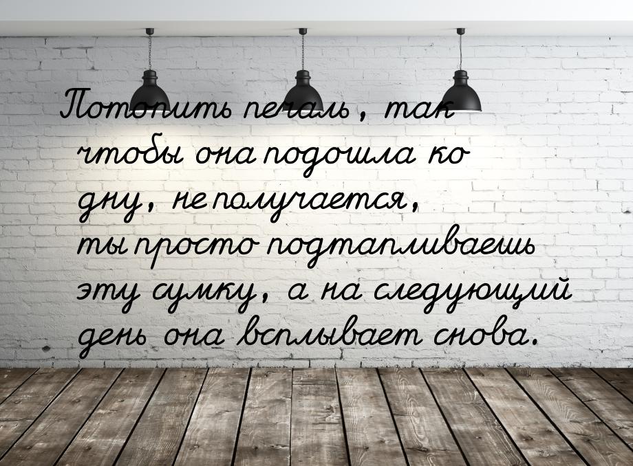 Потопить печаль, так чтобы она подошла ко дну, не получается, ты просто подтапливаешь эту 