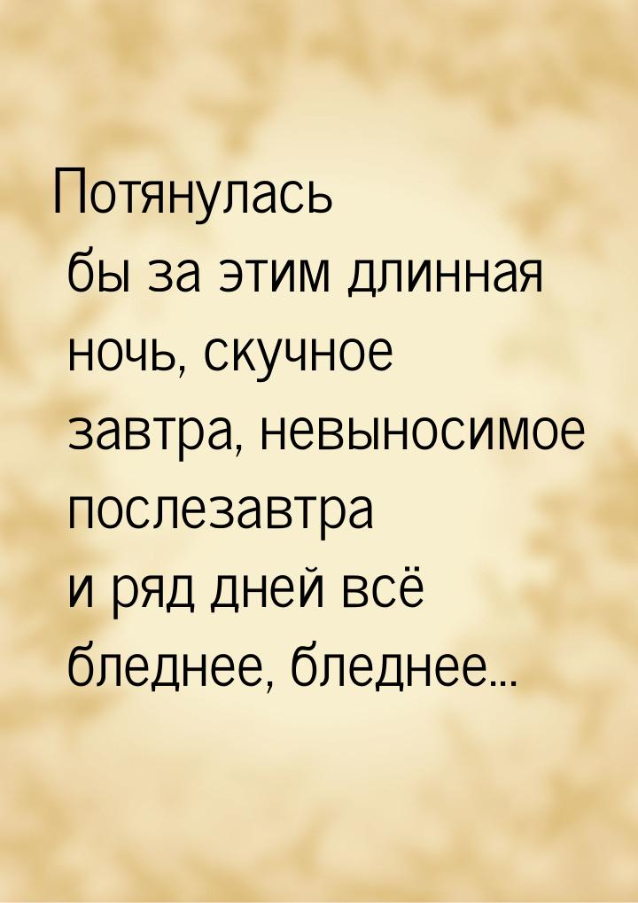 Потянулась бы за этим длинная ночь, скучное завтра, невыносимое послезавтра и ряд дней всё