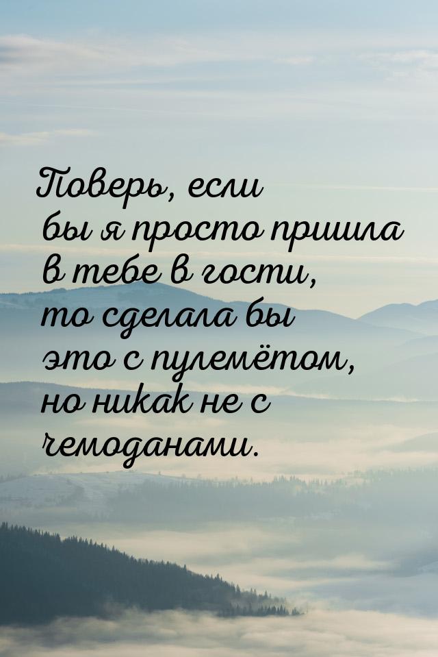 Поверь, если бы я просто пришла в тебе в гости, то сделала бы это с пулемётом, но никак не