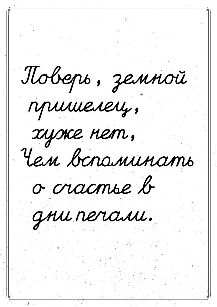 Поверь, земной пришелец, хуже нет, Чем вспоминать о счастье в дни печали.