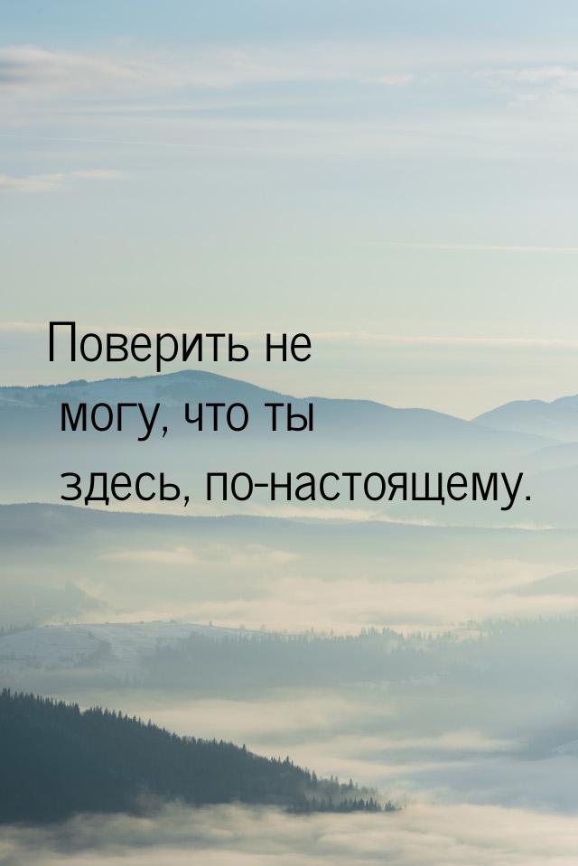 Поверить не могу, что ты здесь, по-настоящему.