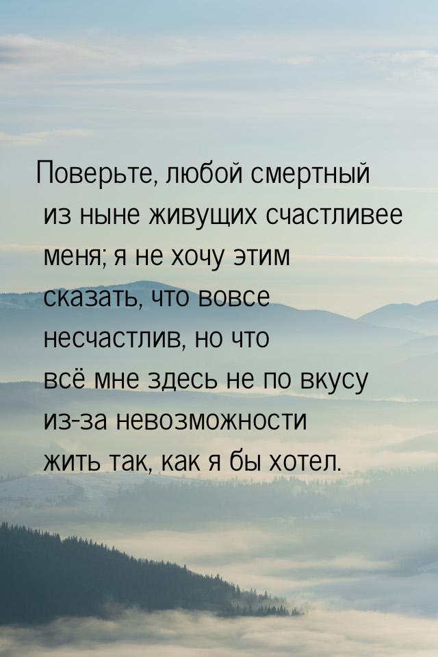 Поверьте, любой смертный из ныне живущих счастливее меня; я не хочу этим сказать, что вовс