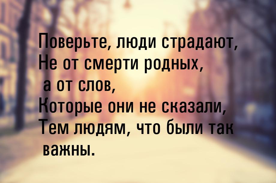 Поверьте, люди страдают, Не от смерти родных, а от слов, Которые они не сказали, Тем людям