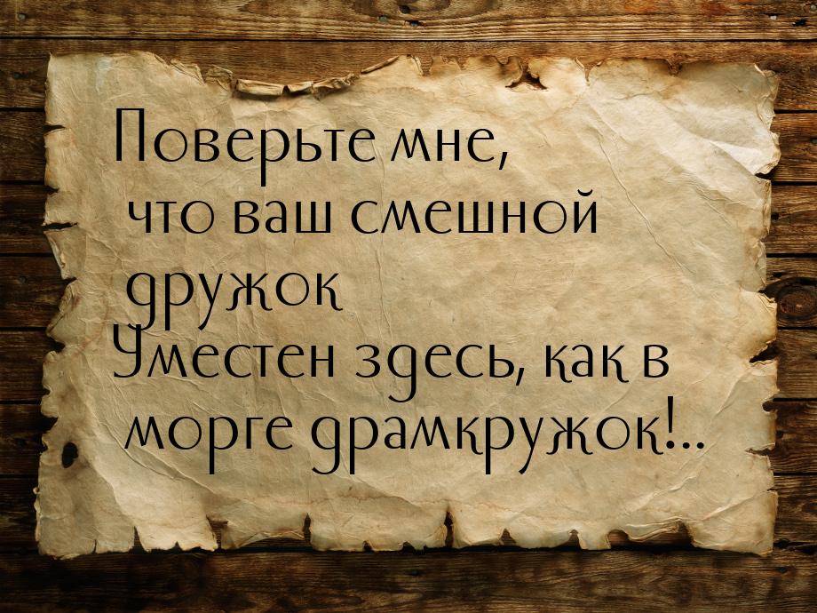 Поверьте мне, что ваш смешной дружок Уместен здесь, как в морге драмкружок!..