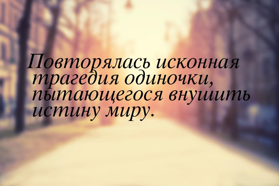 Повторялась исконная трагедия одиночки, пытающегося внушить истину миру.