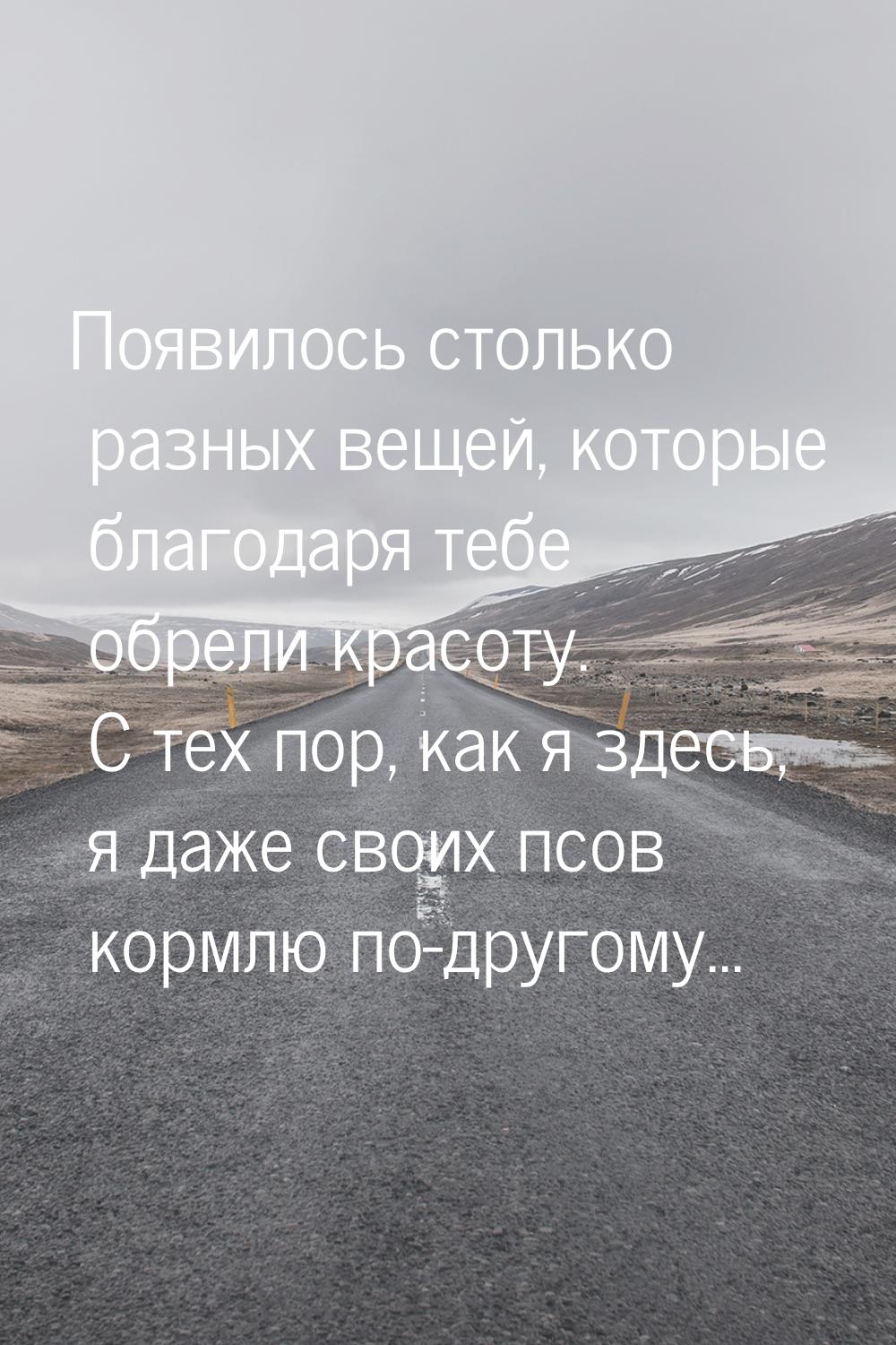 Появилось столько разных вещей, которые благодаря тебе обрели красоту. С тех пор, как я зд