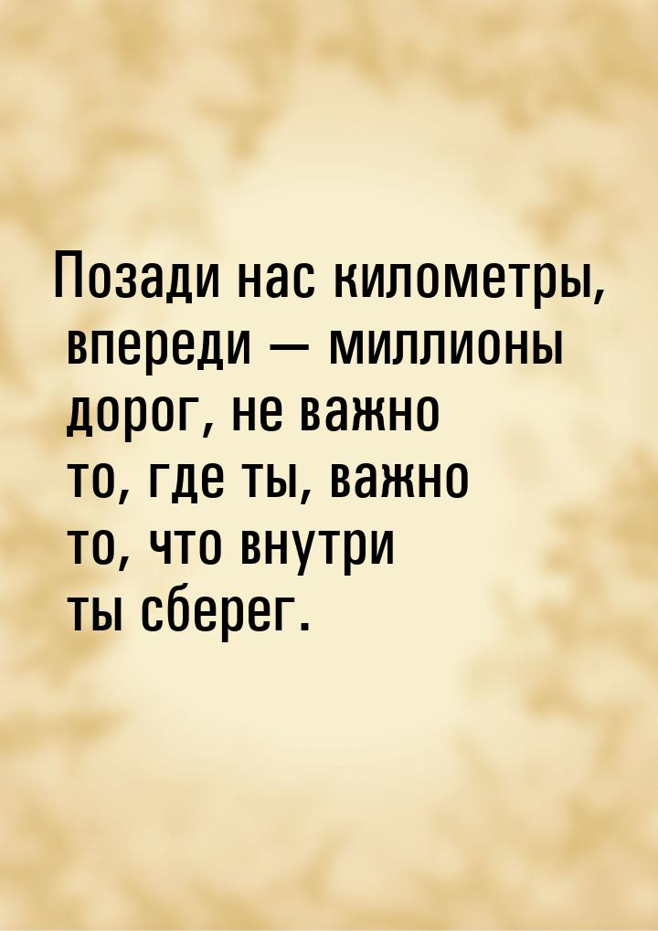 Позади нас километры, впереди  миллионы дорог, не важно то, где ты, важно то, что в