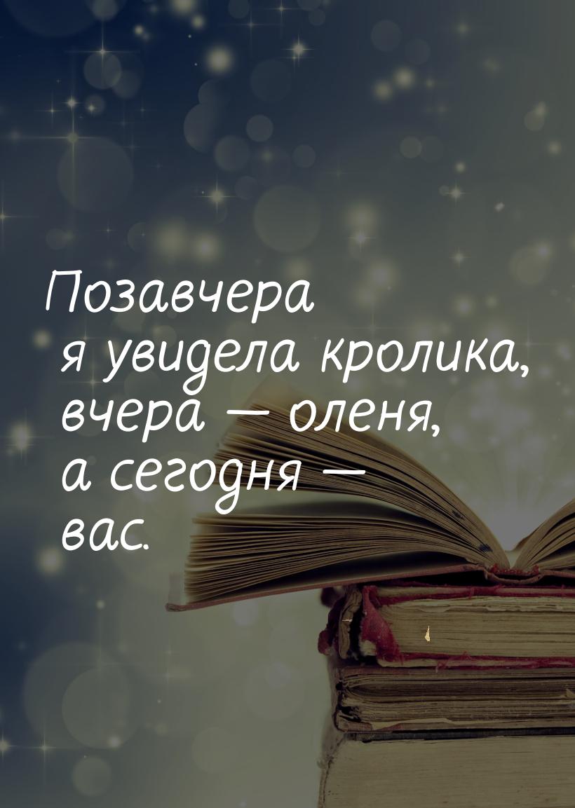 Позавчера  я увидела кролика, вчера  оленя, а сегодня  вас.