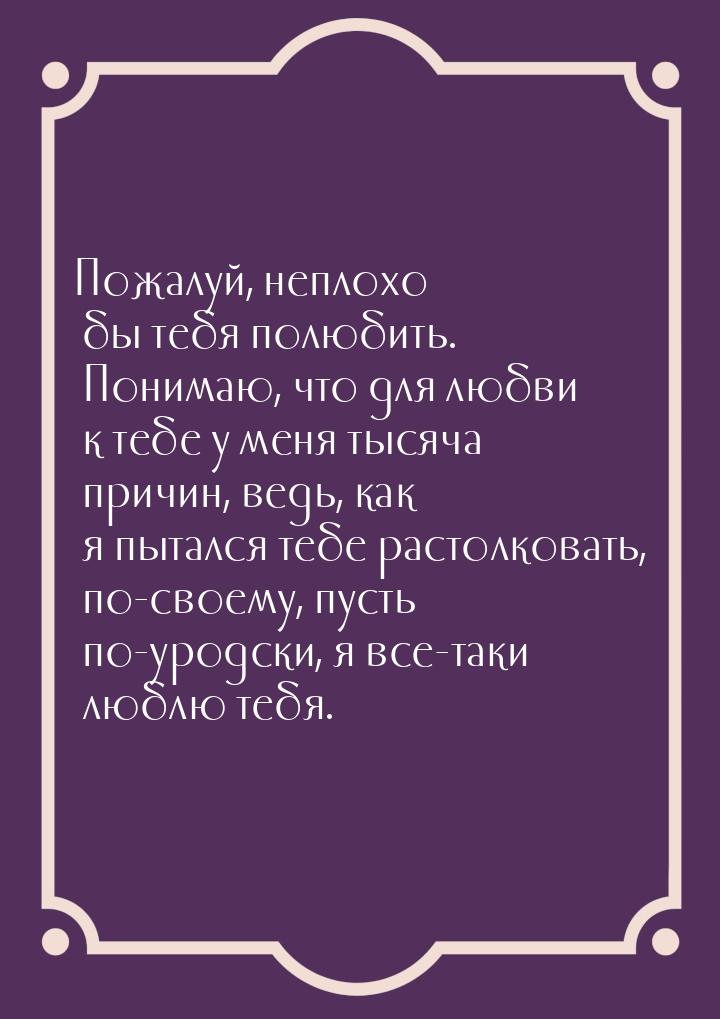 Пожалуй, неплохо бы тебя полюбить. Понимаю, что для любви к тебе у меня тысяча причин, вед