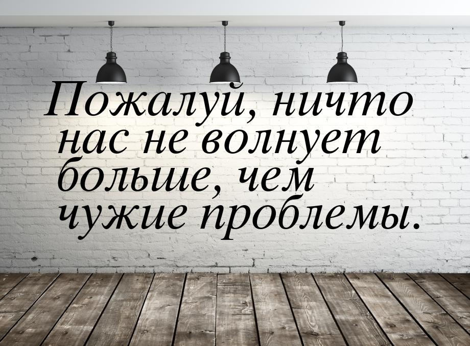 Пожалуй, ничто нас не волнует больше, чем чужие проблемы.