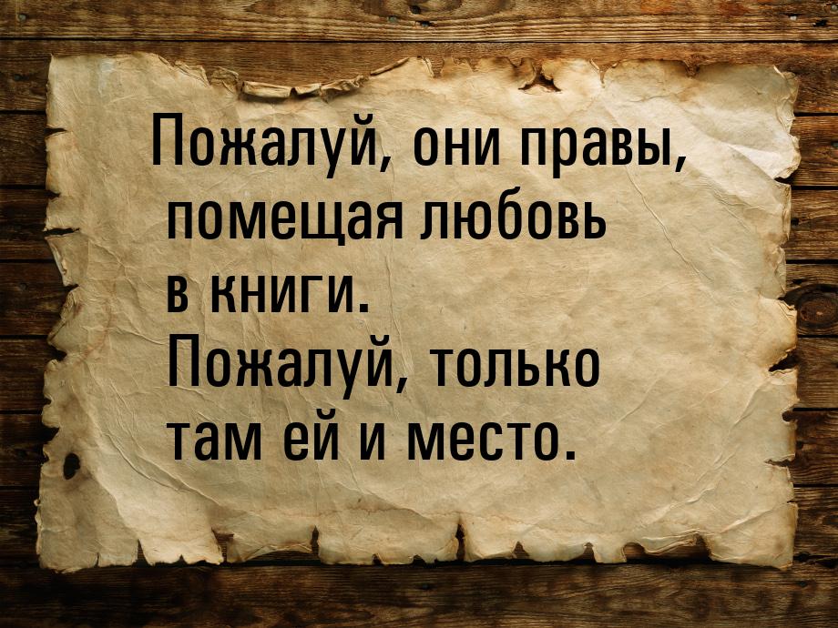 Пожалуй, они правы, помещая любовь в книги. Пожалуй, только там ей и место.