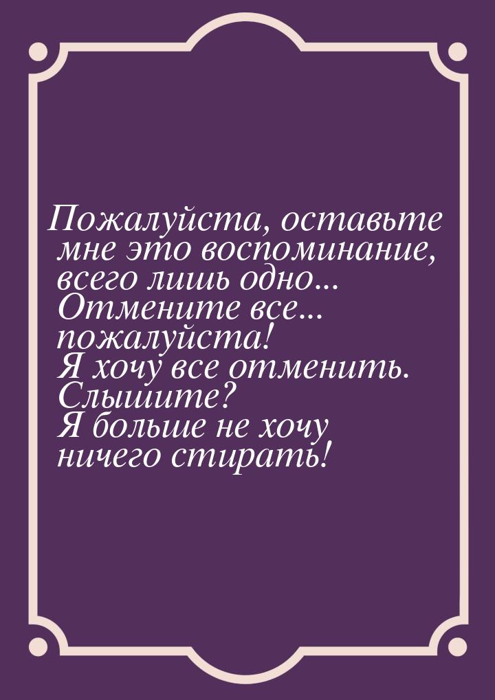 Пожалуйста, оставьте мне это воспоминание, всего лишь одно... Отмените все... пожалуйста! 