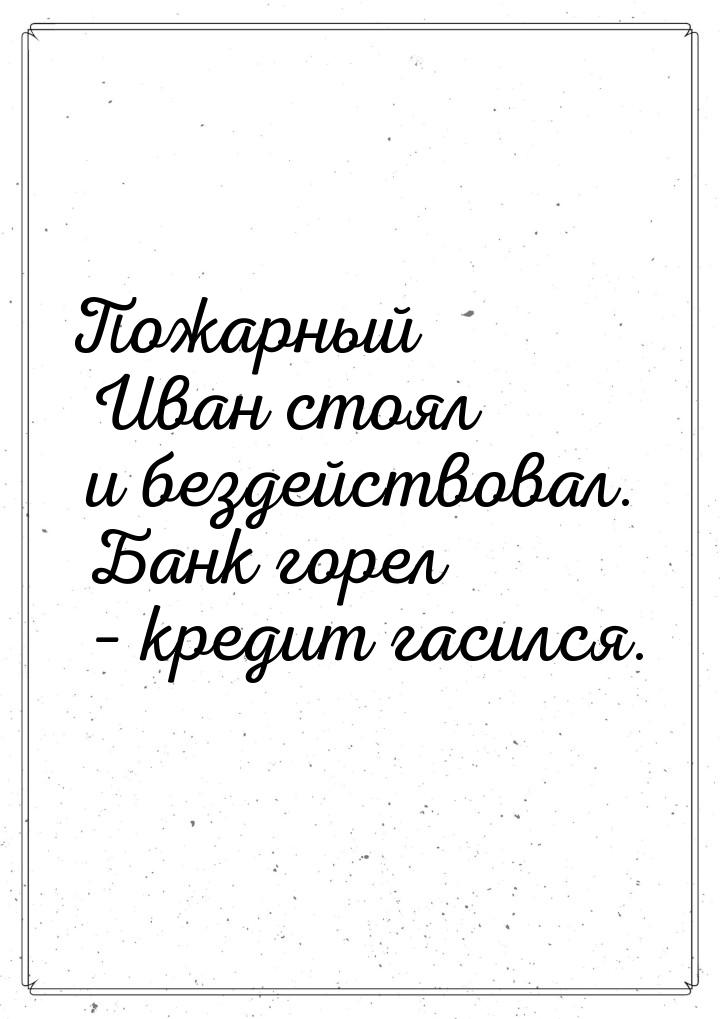 Пожарный Иван стоял и бездействовал. Банк горел – кредит гасился.