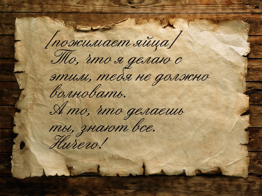 [пожимает яйца] То, что я делаю с этим, тебя не должно волновать. А то, что делаешь ты, зн