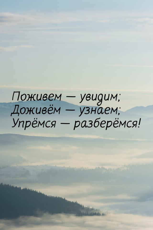 Поживем  увидим; Доживём  узнаем; Упрёмся  разберёмся!