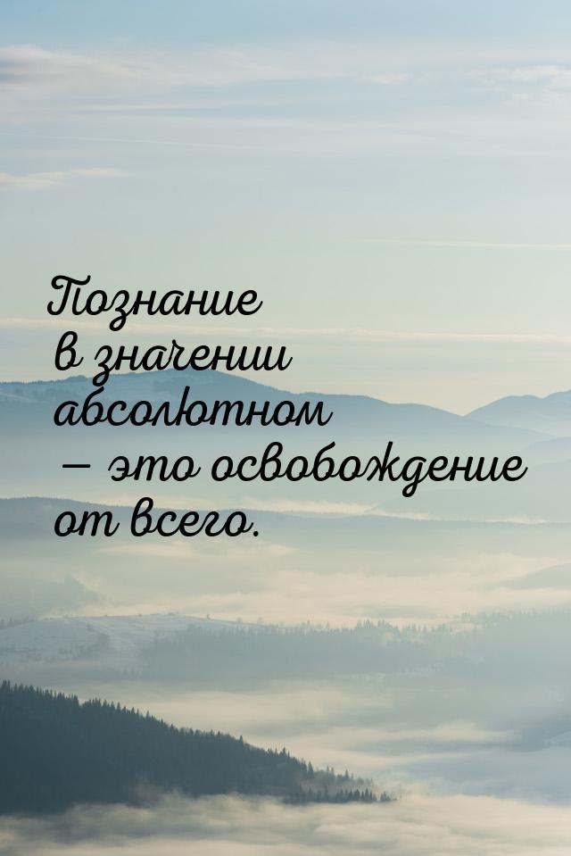 Познание в значении абсолютном — это освобождение от всего.