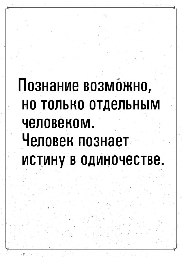 Познание возможно, но только отдельным человеком. Человек познает истину в одиночестве.