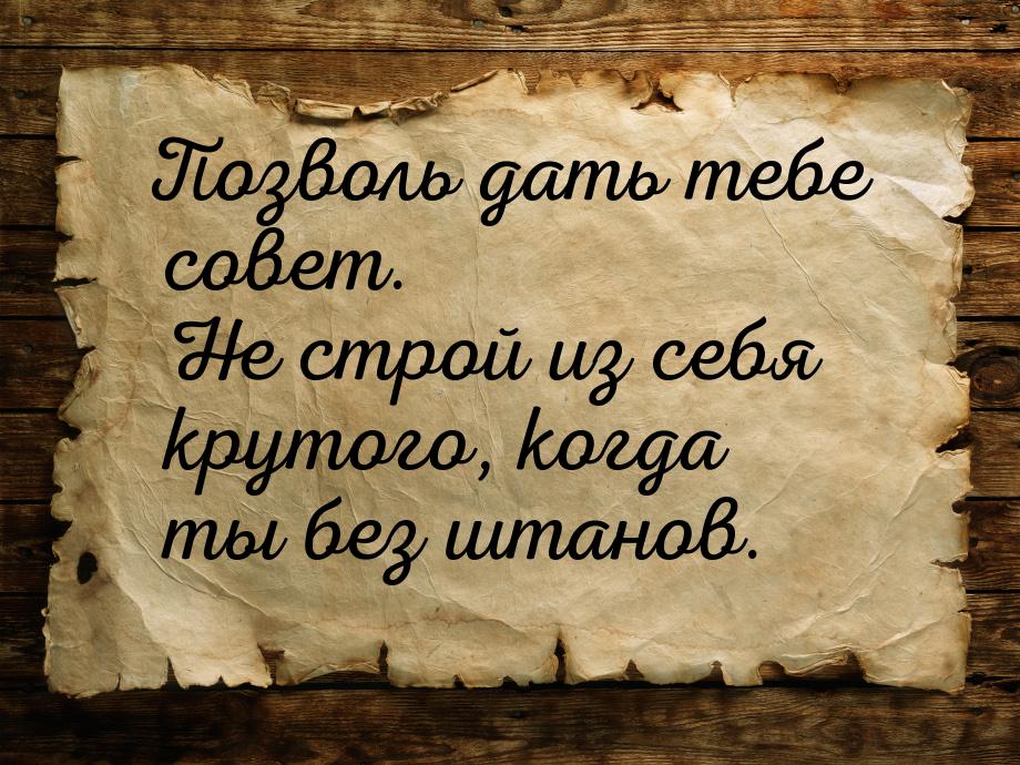 Позволь дать тебе совет. Не строй из себя крутого, когда ты без штанов.