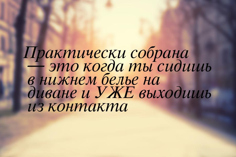 Практически собрана  это когда ты сидишь в нижнем белье на диване и УЖЕ выходишь из